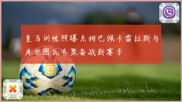 皇马训练照曝光姆巴佩卡雷拉斯与库尔图瓦齐聚备战新赛季
