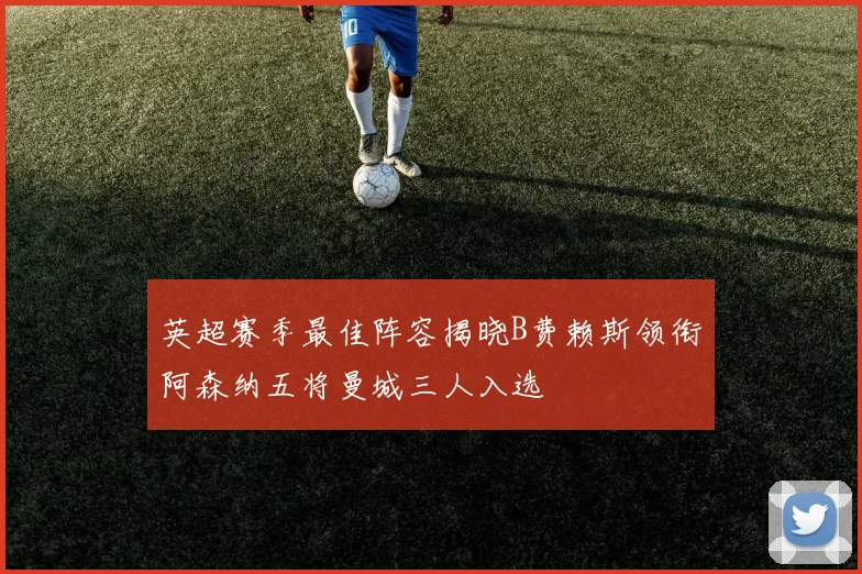 英超赛季最佳阵容揭晓B费赖斯领衔阿森纳五将曼城三人入选