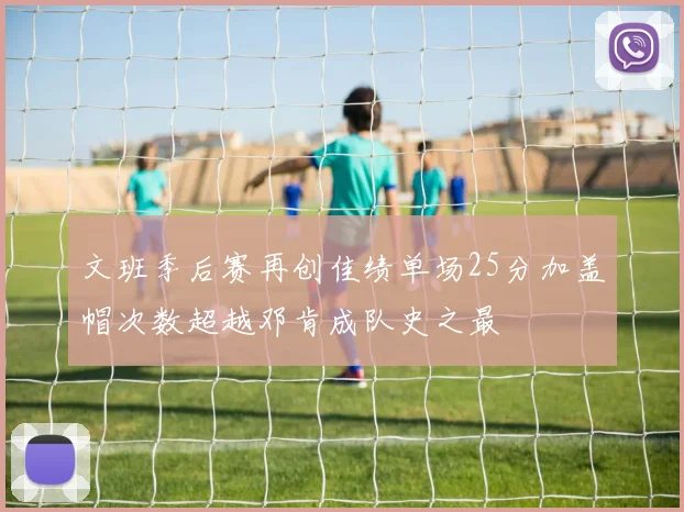 文班季后赛再创佳绩单场25分加盖帽次数超越邓肯成队史之最