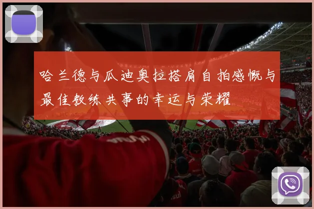 哈兰德与瓜迪奥拉搭肩自拍感慨与最佳教练共事的幸运与荣耀