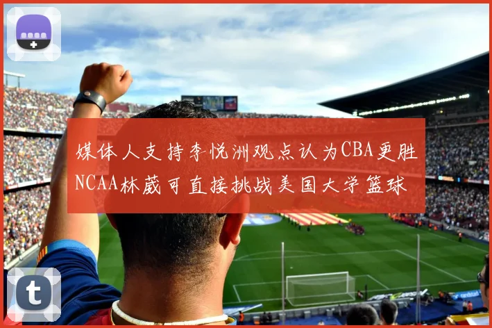 媒体人支持李悦洲观点认为CBA更胜NCAA林葳可直接挑战美国大学篮球