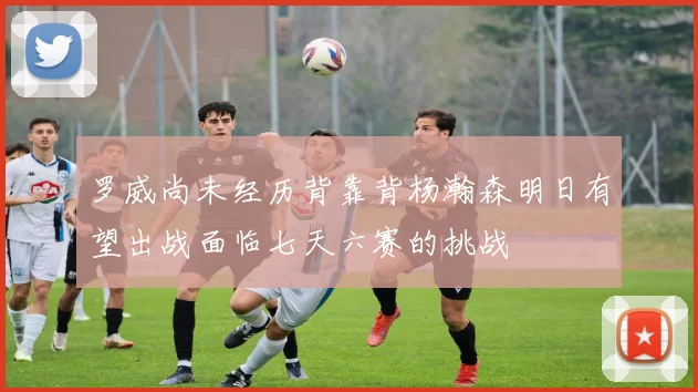 罗威尚未经历背靠背杨瀚森明日有望出战面临七天六赛的挑战