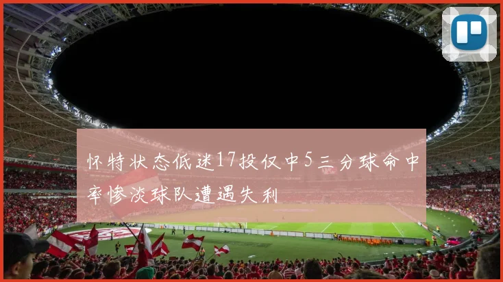 怀特状态低迷17投仅中5三分球命中率惨淡球队遭遇失利