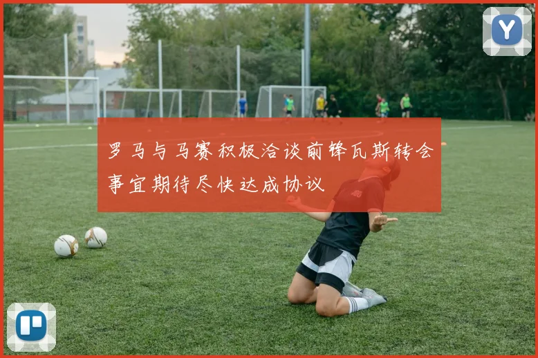 罗马与马赛积极洽谈前锋瓦斯转会事宜期待尽快达成协议