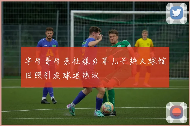 字母哥母亲社媒分享儿子热火球馆旧照引发球迷热议