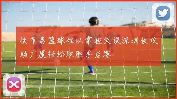 快节奏篮球难以掌控失误深圳快攻助广厦轻松取胜季后赛