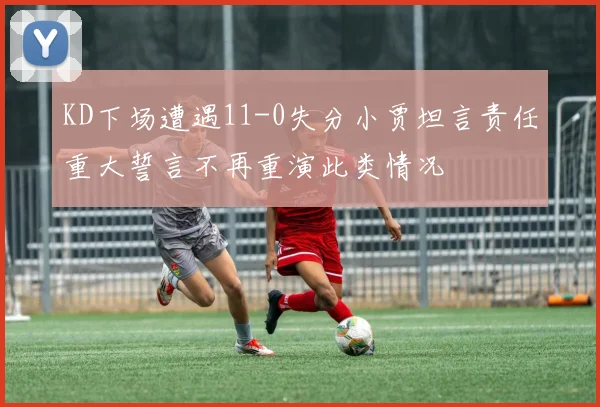 KD下场遭遇11-0失分小贾坦言责任重大誓言不再重演此类情况
