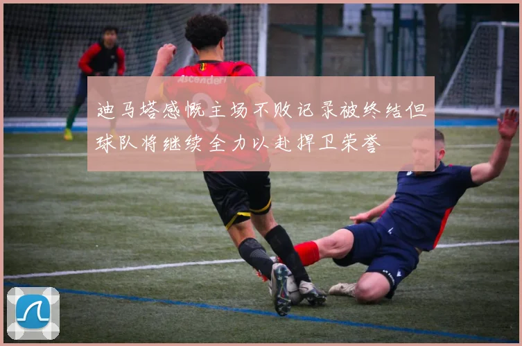 迪马塔感慨主场不败记录被终结但球队将继续全力以赴捍卫荣誉