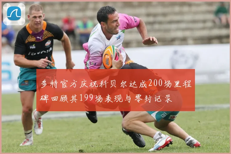 多特官方庆祝科贝尔达成200场里程碑回顾其199场表现与零封记录