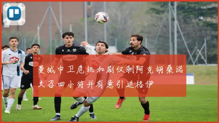 曼城中卫危机加剧仅剩阿克胡桑诺夫召回小将并有意引进格伊