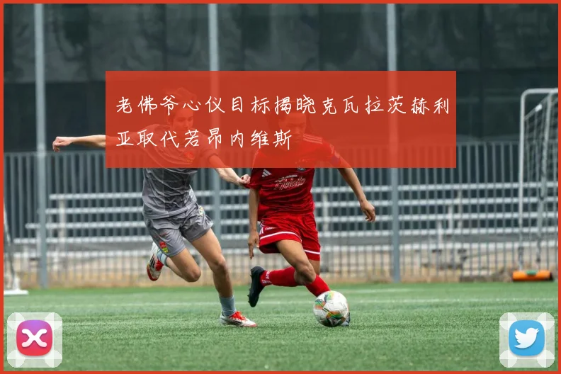 老佛爷心仪目标揭晓克瓦拉茨赫利亚取代若昂内维斯