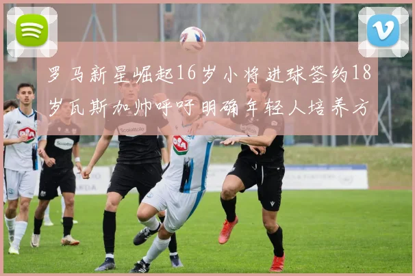 罗马新星崛起16岁小将进球签约18岁瓦斯加帅呼吁明确年轻人培养方针
